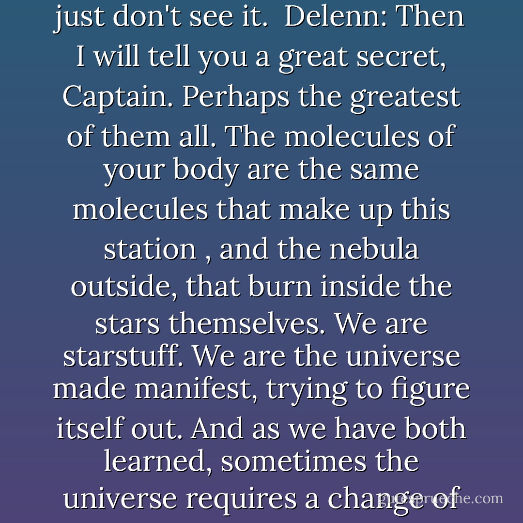 Captain John Sheridan: I wish I had your faith in the universe. I just don't see it.<br /><br />Delenn: Then I will tell you a great secret, Captain. Perhaps the greatest of them all. The molecules of your body are the same molecules that make up this station , and the nebula outside, that burn inside the stars themselves. We are starstuff. We are the universe made manifest, trying to figure itself out. And as we have both learned, sometimes the universe requires a change of perspective. - J. Michael Straczynski