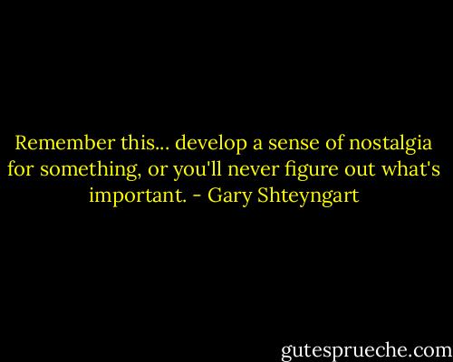 Remember this... develop a sense of nostalgia for something, or you'll never figure out what's important. - Gary Shteyngart