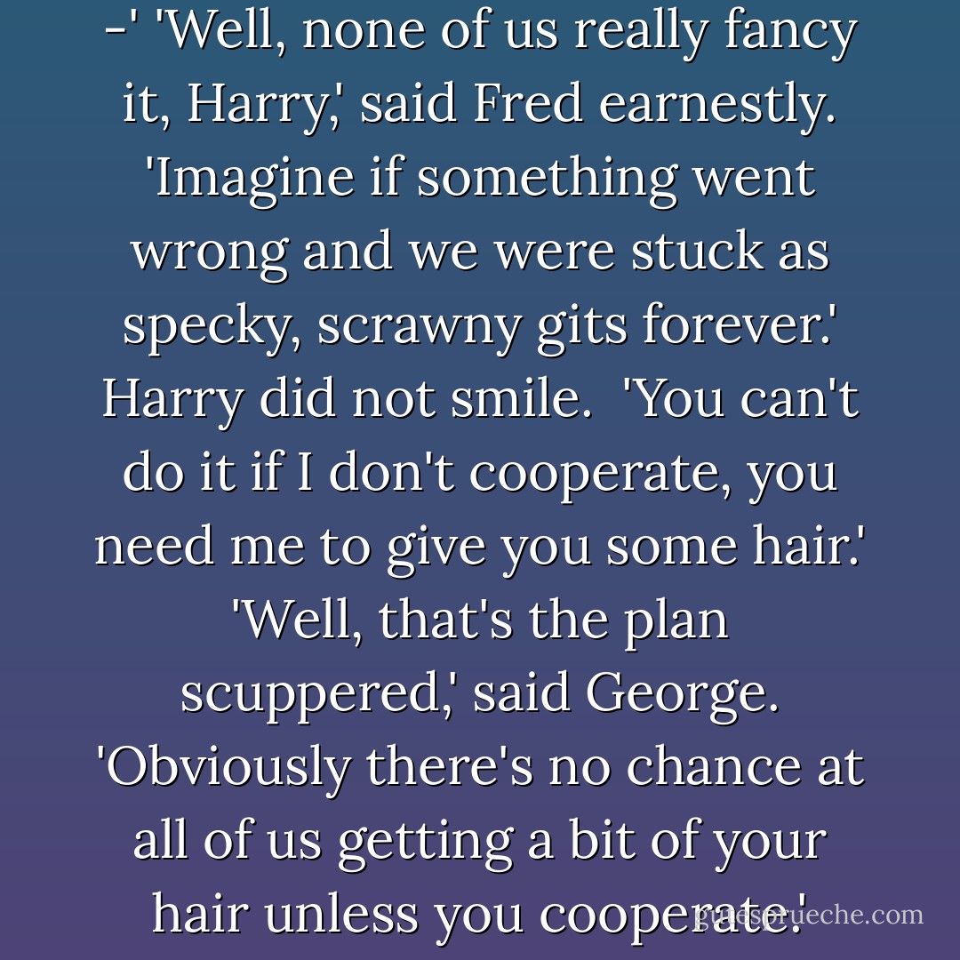 If you think I'm going to let six people risk their lives - !'<br />'because it's the first time for all of us,' said Ron.<br />'This is different, pretending to be me -'<br />'Well, none of us really fancy it, Harry,' said Fred earnestly. 'Imagine if something went wrong and we were stuck as specky, scrawny gits forever.'<br />Harry did not smile. <br />'You can't do it if I don't cooperate, you need me to give you some hair.'<br />'Well, that's the plan scuppered,' said George. 'Obviously there's no chance at all of us getting a bit of your hair unless you cooperate.'<br />'Yeah, thirteen of us against one bloke who's not allowed to use magic; we've got no chance,' said Fred. - J.K. Rowling