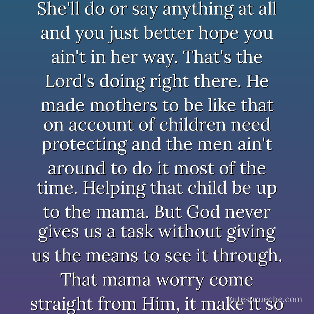 When that mama worry takes ahold of a woman you can't expect no sense from her. She'll do or say anything at all and you just better hope you ain't in her way. That's the Lord's doing right there. He made mothers to be like that on account of children need protecting and the men ain't around to do it most of the time. Helping that child be up to the mama. But God never gives us a task without giving us the means to see it through. That mama worry come straight from Him, it make it so she can't help but look after that child. - Hillary Jordan