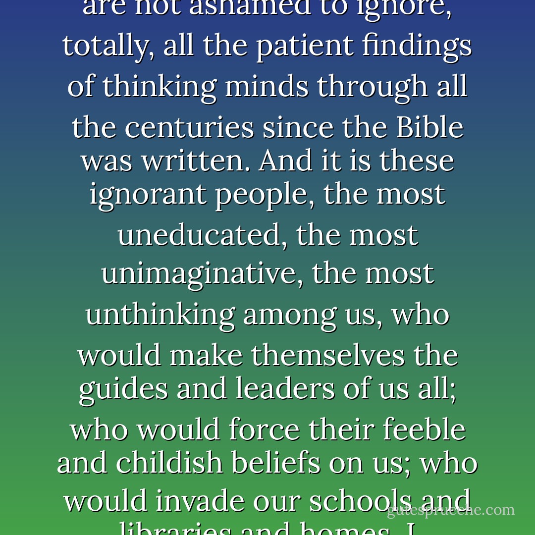 Imagine the people who believe such things and who are not ashamed to ignore, totally, all the patient findings of thinking minds through all the centuries since the Bible was written. And it is these ignorant people, the most uneducated, the most unimaginative, the most unthinking among us, who would make themselves the guides and leaders of us all; who would force their feeble and childish beliefs on us; who would invade our schools and libraries and homes. I personally resent it bitterly. - Isaac Asimov