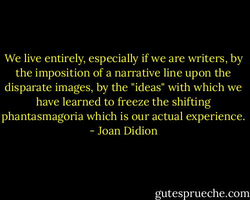 We live entirely, especially if we are writers, by the imposition of a narrative line upon the disparate images, by the "ideas" with which we have learned to freeze the shifting phantasmagoria which is our actual experience. - Joan Didion