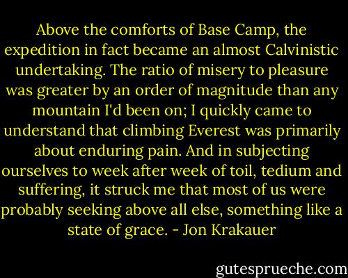 Above the comforts of Base Camp, the expedition in fact became an almost Calvinistic undertaking. The ratio of misery to pleasure was greater by an order of magnitude than any mountain I'd been on; I quickly came to understand that climbing Everest was primarily about enduring pain. And in subjecting ourselves to week after week of toil, tedium and suffering, it struck me that most of us were probably seeking above all else, something like a state of grace. - Jon Krakauer
