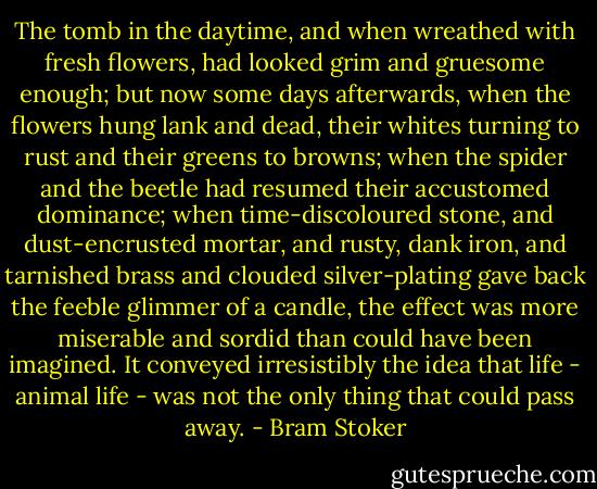 The tomb in the daytime, and when wreathed with fresh flowers, had looked grim and gruesome enough; but now some days afterwards, when the flowers hung lank and dead, their whites turning to rust and their greens to browns; when the spider and the beetle had resumed their accustomed dominance; when time-discoloured stone, and dust-encrusted mortar, and rusty, dank iron, and tarnished brass and clouded silver-plating gave back the feeble glimmer of a candle, the effect was more miserable and sordid than could have been imagined. It conveyed irresistibly the idea that life - animal life - was not the only thing that could pass away. - Bram Stoker