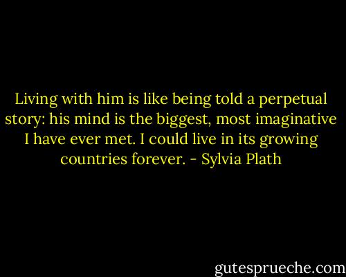 Living with him is like being told a perpetual story: his mind is the biggest, most imaginative I have ever met. I could live in its growing countries forever. - Sylvia Plath