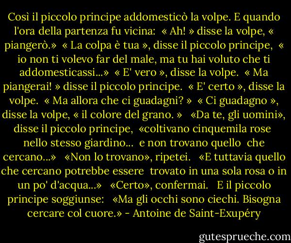 Così il piccolo principe addomesticò la volpe. E quando l'ora della partenza fu vicina: <br />« Ah! » disse la volpe, « piangerò.» <br />« La colpa è tua », disse il piccolo principe, <br />« io non ti volevo far del male, ma tu hai voluto che ti addomesticassi...» <br />« E' vero », disse la volpe. <br />« Ma piangerai! » disse il piccolo principe. <br />« E' certo », disse la volpe. <br />« Ma allora che ci guadagni? » <br />« Ci guadagno », disse la volpe, « il colore del grano. » <br /><br />«Da te, gli uomini», disse il piccolo principe, <br />«coltivano cinquemila rose <br />nello stesso giardino... <br />e non trovano quello <br />che cercano...» <br /><br />«Non lo trovano», ripetei. <br /><br />«E tuttavia quello che cercano potrebbe essere <br />trovato in una sola rosa o in un po' d'acqua...» <br /><br />«Certo», confermai. <br /><br />E il piccolo principe soggiunse: <br /><br />«Ma gli occhi sono ciechi. Bisogna cercare col cuore.» - Antoine de Saint-Exupéry