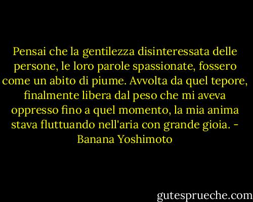 Pensai che la gentilezza disinteressata delle persone, le loro parole spassionate, fossero come un abito di piume. Avvolta da quel tepore, finalmente libera dal peso che mi aveva oppresso fino a quel momento, la mia anima stava fluttuando nell'aria con grande gioia. - Banana Yoshimoto