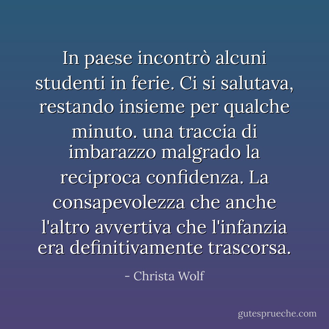 In paese incontrò alcuni studenti in ferie. Ci si salutava, restando insieme per qualche minuto. una traccia di imbarazzo malgrado la reciproca confidenza. La consapevolezza che anche l'altro avvertiva che l'infanzia era definitivamente trascorsa. - Christa Wolf