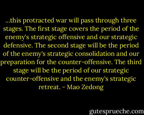...this protracted war will pass through three stages. The first stage covers the period of the enemy's strategic offensive and our strategic defensive. The second stage will be the period of the enemy's strategic consolidation and our preparation for the counter-offensive. The third stage will be the period of our strategic counter-offensive and the enemy's strategic retreat. - Mao Zedong