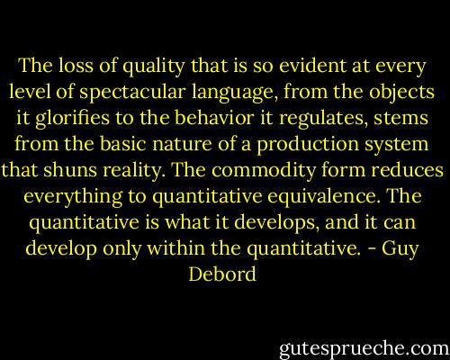 The loss of quality that is so evident at every level of spectacular language, from the objects it glorifies to the behavior it regulates, stems from the basic nature of a production system that shuns reality. The commodity form reduces everything to quantitative equivalence. The quantitative is what it develops, and it can develop only within the quantitative. - Guy Debord