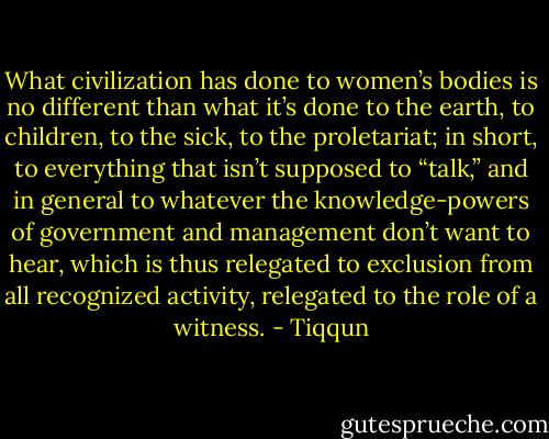 What civilization has done to women’s bodies is no different than what it’s done to the earth, to children, to the sick, to the proletariat; in short, to everything that isn’t supposed to “talk,” and in general to whatever the knowledge-powers of government and management don’t want to hear, which is thus relegated to exclusion from all recognized activity, relegated to the role of a witness. - Tiqqun