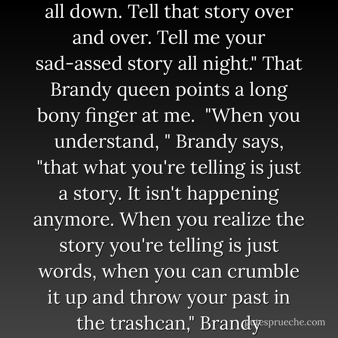 Now," those Plumbago lips say, "You are going to tell me your story like you just did. Write it all down. Tell that story over and over. Tell me your sad-assed story all night." That Brandy queen points a long bony finger at me.<br /><br />"When you understand, " Brandy says, "that what you're telling is just a story. It isn't happening anymore. When you realize the story you're telling is just words, when you can crumble it up and throw your past in the trashcan," Brandy says,"then we'll figure out who you're going to be. - Chuck Palahniuk