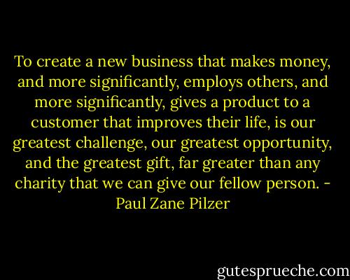 To create a new business that makes money, and more significantly, employs others, and more significantly, gives a product to a customer that improves their life, is our greatest challenge, our greatest opportunity, and the greatest gift, far greater than any charity that we can give our fellow person. - Paul Zane Pilzer