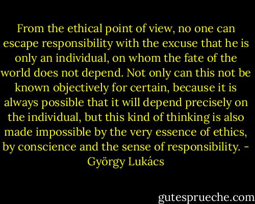 From the ethical point of view, no one can escape responsibility with the excuse that he is only an individual, on whom the fate of the world does not depend. Not only can this not be known objectively for certain, because it is always possible that it will depend precisely on the individual, but this kind of thinking is also made impossible by the very essence of ethics, by conscience and the sense of responsibility. - György Lukács