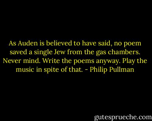 As Auden is believed to have said, no poem saved a single Jew from the gas chambers. Never mind. Write the poems anyway. Play the music in spite of that. - Philip Pullman