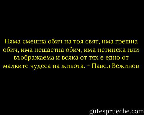 Няма смешна обич на тоя свят, има грешна обич, има нещастна обич, има истинска или въображаема и всяка от тях е едно от малките чудеса на живота. - Павел Вежинов