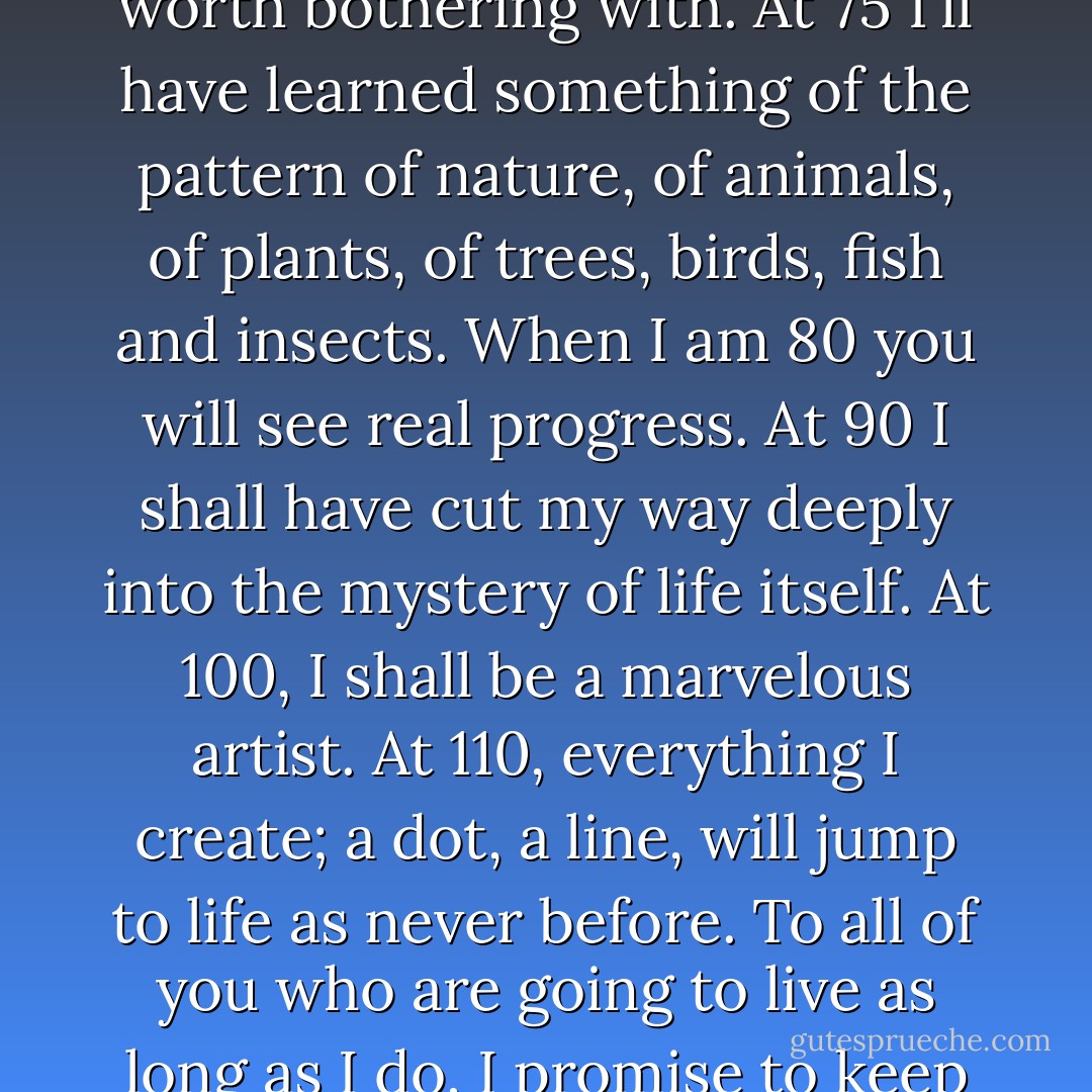 From the age of 6 I had a mania for drawing the shapes of things. When I was 50 I had published a universe of designs. But all I have done before the the age of 70 is not worth bothering with. At 75 I'll have learned something of the pattern of nature, of animals, of plants, of trees, birds, fish and insects. When I am 80 you will see real progress. At 90 I shall have cut my way deeply into the mystery of life itself. At 100, I shall be a marvelous artist. At 110, everything I create; a dot, a line, will jump to life as never before. To all of you who are going to live as long as I do, I promise to keep my word. I am writing this in my old age. I used to call myself Hokusai, but today I sign my self 'The Old Man Mad About Drawing. - Katsushika Hokusai