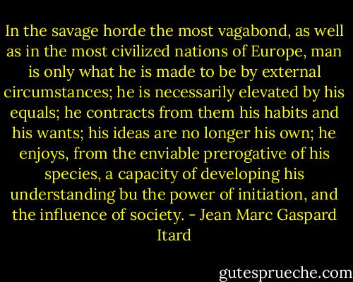 In the savage horde the most vagabond, as well as in the most civilized nations of Europe, man is only what he is made to be by external circumstances; he is necessarily elevated by his equals; he contracts from them his habits and his wants; his ideas are no longer his own; he enjoys, from the enviable prerogative of his species, a capacity of developing his understanding bu the power of initiation, and the influence of society. - Jean Marc Gaspard Itard