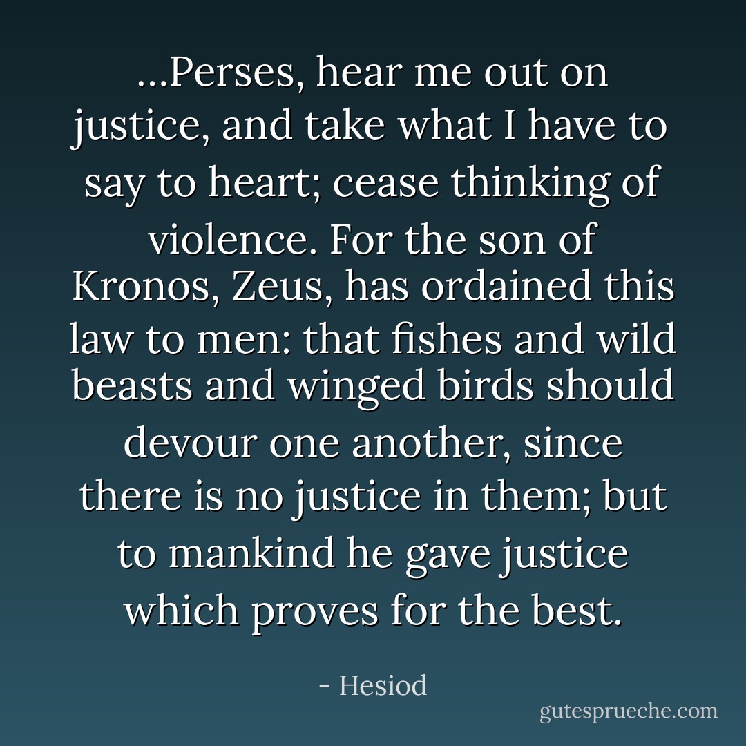…Perses, hear me out on justice, and take what I have to say to heart; cease thinking of violence. For the son of Kronos, Zeus, has ordained this law to men: that fishes and wild beasts and winged birds should devour one another, since there is no justice in them; but to mankind he gave justice which proves for the best. - Hesiod