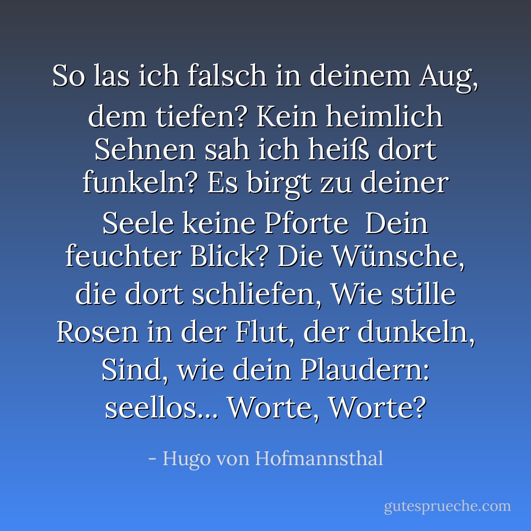 So las ich falsch in deinem Aug, dem tiefen?<br />Kein heimlich Sehnen sah ich heiß dort funkeln?<br />Es birgt zu deiner Seele keine Pforte<br /><br />Dein feuchter Blick? Die Wünsche, die dort schliefen,<br />Wie stille Rosen in der Flut, der dunkeln,<br />Sind, wie dein Plaudern: seellos... Worte, Worte? - Hugo von Hofmannsthal