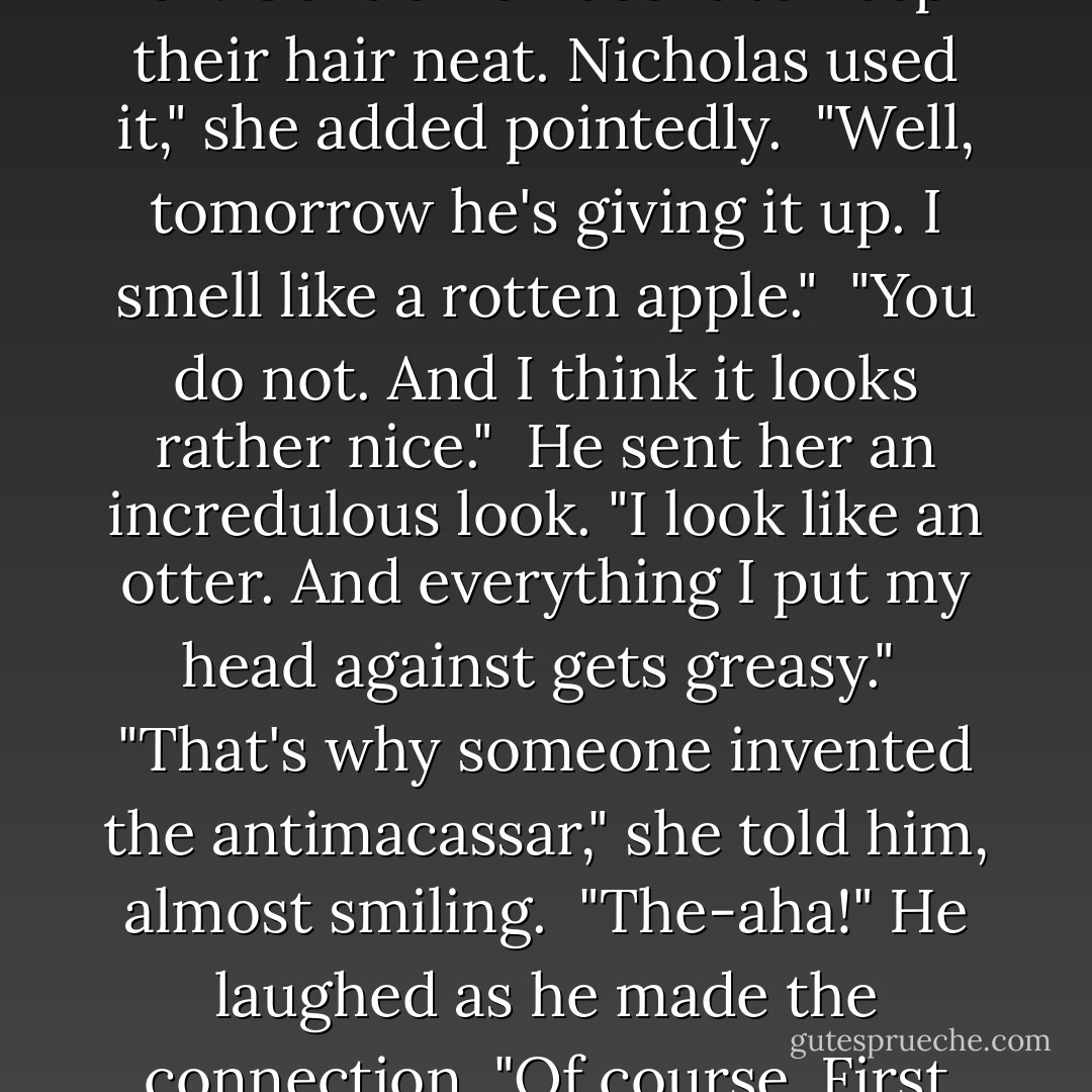 What the hell is this stuff?" he muttered, frowning at the oily spot on the linen cloth. "Pearlman slathered it on me this morning."<br /><br />"It's macassar oil. Gentlemen use it to keep their hair neat. Nicholas used it," she added pointedly.<br /><br />"Well, tomorrow he's giving it up. I smell like a rotten apple."<br /><br />"You do not. And I think it looks rather nice."<br /><br />He sent her an incredulous look. "I look like an otter. And everything I put my head against gets greasy."<br /><br />"That's why someone invented the antimacassar," she told him, almost smiling.<br /><br />"The-aha!" He laughed as he made the connection. "Of course. First they invent something stupid, then something ugly to make up for it. We live in a wondrous age, Annie. - Patricia Gaffney