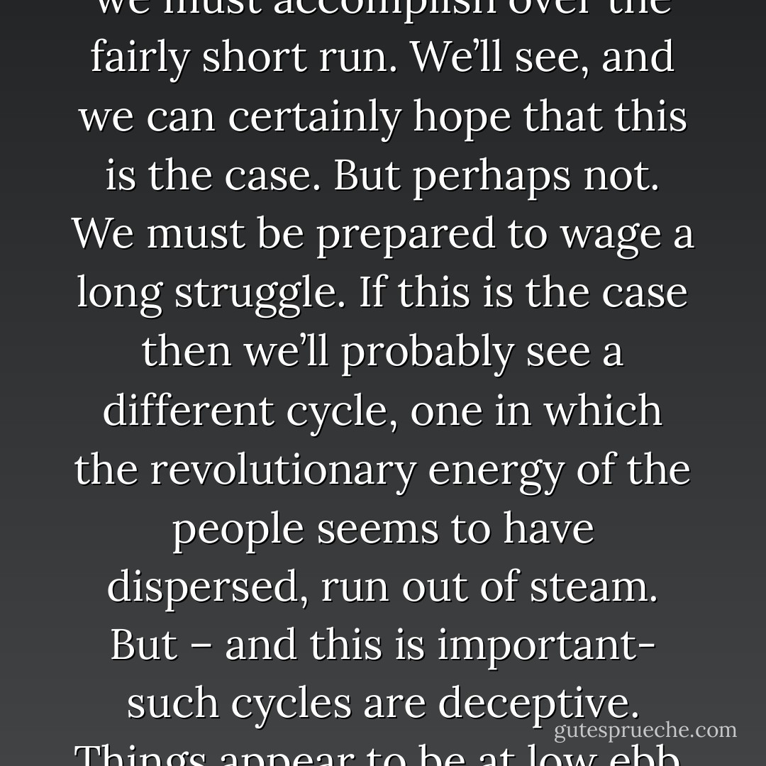 Right now, we are in a peak cycle. There’s tremendous energy out there, directed against the state. It’s not all focused, but it’s there, and it’s building. Maybe this will be sufficient to accomplish what we must accomplish over the fairly short run. We’ll see, and we can certainly hope that this is the case. But perhaps not. We must be prepared to wage a long struggle. If this is the case then we’ll probably see a different cycle, one in which the revolutionary energy of the people seems to have dispersed, run out of steam. But – and this is important- such cycles are deceptive. Things appear to be at low ebb, but actually what’s happening is a period of regroupment, a period in which we step back and learn from the mistakes made during the preceding cycle. - George L. Jackson