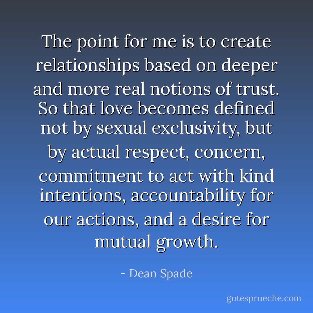 The point for me is to create relationships based on deeper and more real notions of trust. So that love becomes defined not by sexual exclusivity, but by actual respect, concern, commitment to act with kind intentions, accountability for our actions, and a desire for mutual growth. - Dean Spade