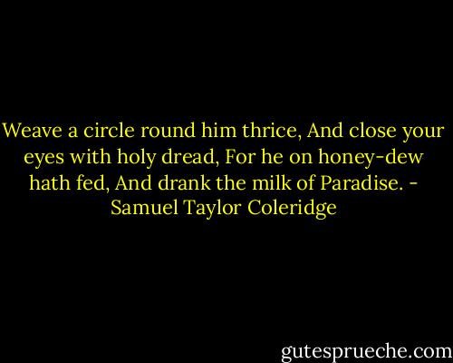 Weave a circle round him thrice,<br />And close your eyes with holy dread,<br />For he on honey-dew hath fed,<br />And drank the milk of Paradise. - Samuel Taylor Coleridge