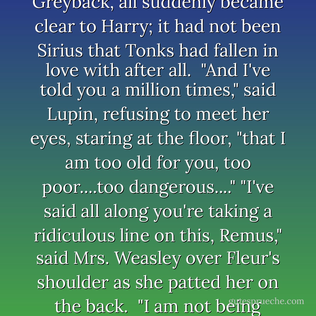 You see!" said a strained voice. Tonks was glaring at Lupin. "She still wants to marry him, even though he's been bitten! She doesn't care!" <br />"It's different," said Lupin, barely moving his lips and looking suddenly tense. "Bill will not be a full werewolf. The cases are completely-" <br />"But I don't care either, I don't care!" said Tonks, seizing the front of Lupin's robes and shaking them. "I've told you a million times...."<br />And the meaning of Tonk's Patronus and her mouse-colored hair, and the reason she had come running to find Dumbledore when she had heard a rumor someone had been attacked by Greyback, all suddenly became clear to Harry; it had not been Sirius that Tonks had fallen in love with after all. <br />"And I've told you a million times," said Lupin, refusing to meet her eyes, staring at the floor, "that I am too old for you, too poor....too dangerous...."<br />"I've said all along you're taking a ridiculous line on this, Remus," said Mrs. Weasley over Fleur's shoulder as she patted her on the back. <br />"I am not being ridiculous," said Lupin steadily. "Tonks deserves somebody young and whole." <br />"But she wants you," said Mr. Weasley, with a small smile. "And after all, Remus, young and whole men do not necessarily remain so." <br />He gestured sadly at his son, lying between them. <br />"This is....not the moment to discuss it," said Lupin, avoiding everybody's eyes as he looked around distractedly. "Dumbledore is dead...."<br />"Dumbledore would have been happier than anybody to think that there was a little more love in the world," said Professor McGonagall curtly... - J.K. Rowling