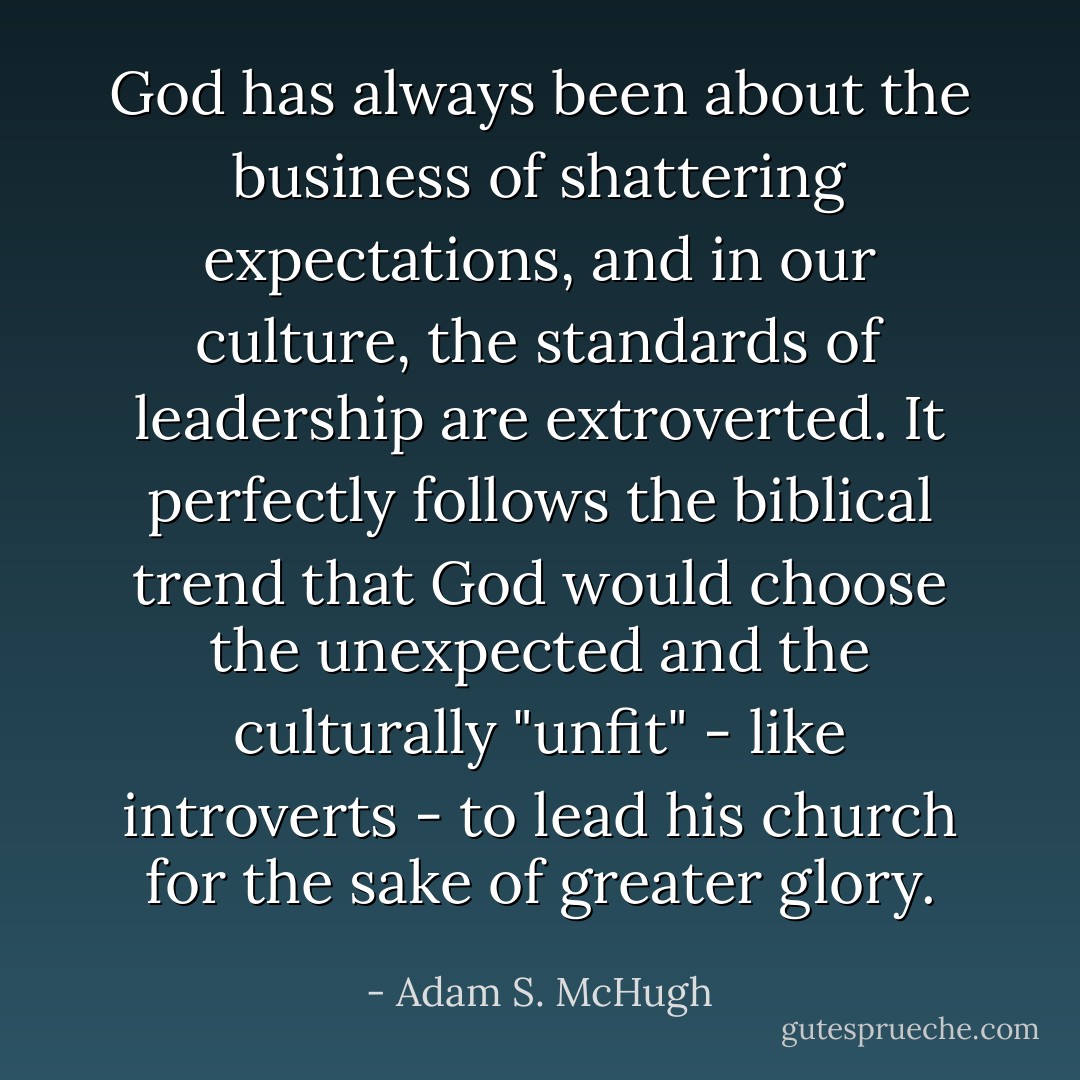 God has always been about the business of shattering expectations, and in our culture, the standards of leadership are extroverted. It perfectly follows the biblical trend that God would choose the unexpected and the culturally "unfit" - like introverts - to lead his church for the sake of greater glory. - Adam S. McHugh