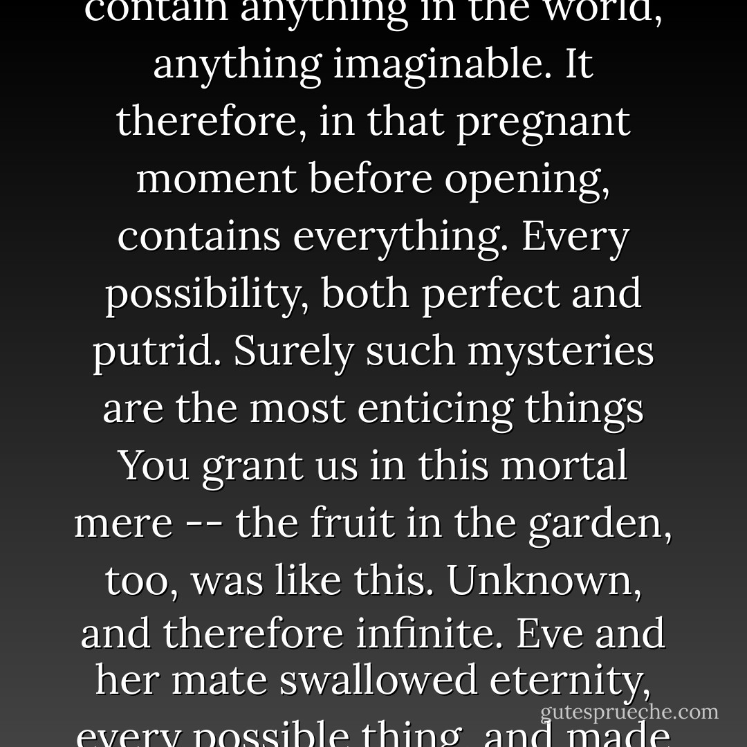 I reminded myself: when a book lies unopened it might contain anything in the world, anything imaginable. It therefore, in that pregnant moment before opening, contains everything. Every possibility, both perfect and putrid. Surely such mysteries are the most enticing things You grant us in this mortal mere -- the fruit in the garden, too, was like this. Unknown, and therefore infinite. Eve and her mate swallowed eternity, every possible thing, and made the world between them. - Catherynne M. Valente