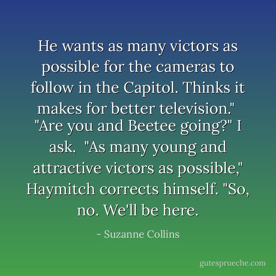 He wants as many victors as possible for the cameras to follow in the Capitol. Thinks it makes for better television."<br /><br />"Are you and Beetee going?" I ask.<br /><br />"As many young and attractive victors as possible," Haymitch corrects himself. "So, no. We'll be here. - Suzanne Collins