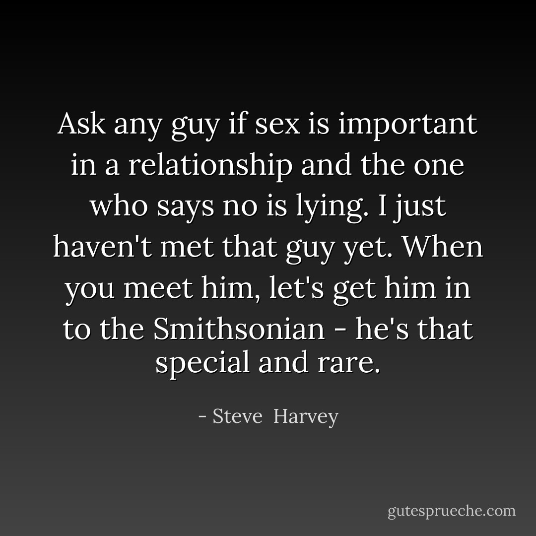 Ask any guy if sex is important in a relationship and the one who says no is lying. I just haven't met that guy yet. When you meet him, let's get him in to the Smithsonian - he's that special and rare. - Steve  Harvey