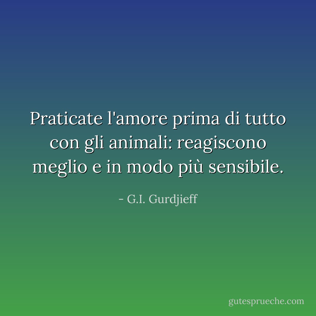 Praticate l'amore prima di tutto con gli animali: reagiscono meglio e in modo più sensibile. - G.I. Gurdjieff