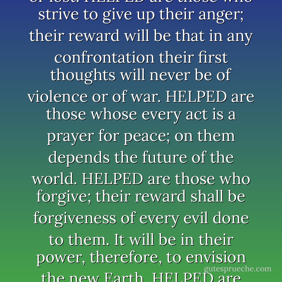 HELPED are those who are content to be themselves; they will never lack mystery in their lives and the joys of self-discovery will be constant.<br />HELPED are those who love the entire cosmos rather than their own tiny country, city, or farm, for to them will be shown the unbroken web of life and the meaning of infinity.<br />HELPED are those who live in quietness, knowing neither brand name nor fad; they shall live every day as if in eternity, and each moment shall be as full as it is long.<br />HELPED are those who love others unsplit off from their faults; to them will be given clarity of vision.<br />HELPED are those who create anything at all, for they shall relive the thrill of their own conception, and realize an partnership in the creation of the Universe that keeps them responsible and cheerful.<br />HELPED are those who love the Earth, their mother, and who willingly suffer that she may not die; in their grief over her pain they will weep rivers of blood, and in their joy in her lively response to love, they will converse with the trees.<br />HELPED are those whose ever act is a prayer for harmony in the Universe, for they are the restorers of balance to our planet. To them will be given the insight that every good act done anywhere in the cosmos welcomes the life of an animal or a child.<br />HELPED are those who risk themselves for others' sakes; to them will be given increasing opportunities for ever greater risks. Theirs will be a vision of the word in which no one's gift is despised or lost.<br />HELPED are those who strive to give up their anger; their reward will be that in any confrontation their first thoughts will never be of violence or of war.<br />HELPED are those whose every act is a prayer for peace; on them depends the future of the world.<br />HELPED are those who forgive; their reward shall be forgiveness of every evil done to them. It will be in their power, therefore, to envision the new Earth.<br />HELPED are those who are shown the existence of the Creator's magic in the Universe; they shall experience delight and astonishment without ceasing.<br />HELPED are those who laugh with a pure heart; theirs will be the company of the jolly righteous.<br />HELPED are those who love all the colors of all the human beings, as they love all the colors of the animals and plants; none of their children, nor any of their ancestors, nor any parts of themselves, shall be hidden from them.<br />HELPED are those who love the lesbian, the gay, and the straight, as they love the sun, the moon, and the stars. None of their children, nor any of their ancestors, nor any parts of themselves, shall be hidden from them.<br />HELPED are those who love the broken and the whole; none of their children, nor any of their ancestors, nor any parts of themselves, shall be hidden from them.<br />HELPED are those who do not join mobs; theirs shall be the understanding that to attack in anger is to murder in confusion.<br />HELPED are those who find the courage to do at least one small thing each day to help the existence of another--plant, animal, river, or human being. They shall be joined by a multitude of the timid.<br />HELPED are those who lose their fear of death; theirs is the power to envision the future in a blade of grass.<br />HELPED are those who love and actively support the diversity of life; they shall be secure in their differences.<br />HELPED are those who KNOW. - Alice Walker