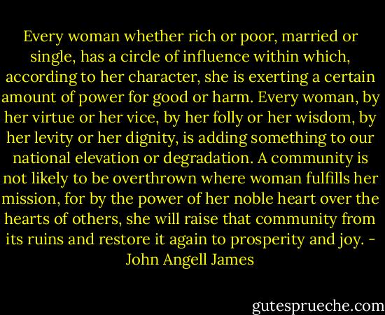 Every woman whether rich or poor, married or single, has a circle of influence within which, according to her character, she is exerting a certain amount of power for good or harm. Every woman, by her virtue or her vice, by her folly or her wisdom, by her levity or her dignity, is adding something to our national elevation or degradation. A community is not likely to be overthrown where woman fulfills her mission, for by the power of her noble heart over the hearts of others, she will raise that community from its ruins and restore it again to prosperity and joy. - John Angell James
