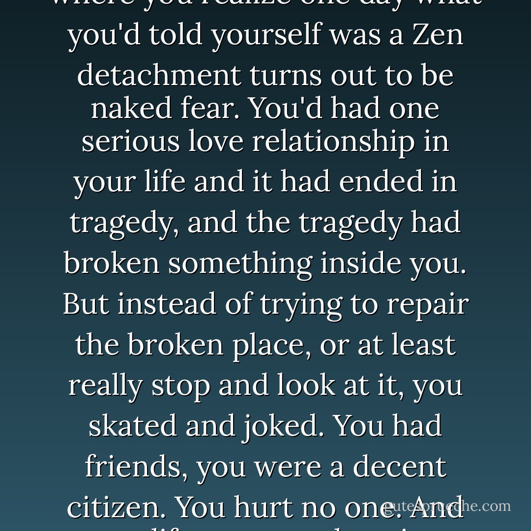 I felt I was drawing close to that age, that place in life, where you realize one day what you'd told yourself was a Zen detachment turns out to be naked fear. You'd had one serious love relationship in your life and it had ended in tragedy, and the tragedy had broken something inside you. But instead of trying to repair the broken place, or at least really stop and look at it, you skated and joked. You had friends, you were a decent citizen. You hurt no one. And your life was somehow just about half of what it could be. - Roland Merullo