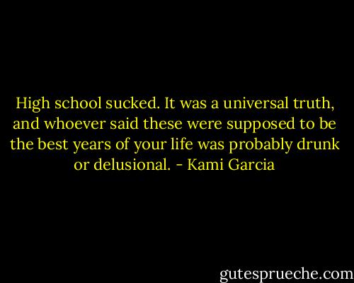 High school sucked. It was a universal truth, and whoever said these were supposed to be the best years of your life was probably drunk or delusional. - Kami Garcia