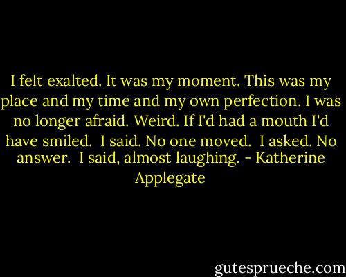 I felt exalted.<br />It was my moment. This was my place and my<br />time and my own perfection.<br />I was no longer afraid. Weird. If I'd had a<br />mouth I'd have smiled.<br /> I said.<br />No one moved.<br /> I asked.<br />No answer.<br /> I said, almost laughing. - Katherine Applegate
