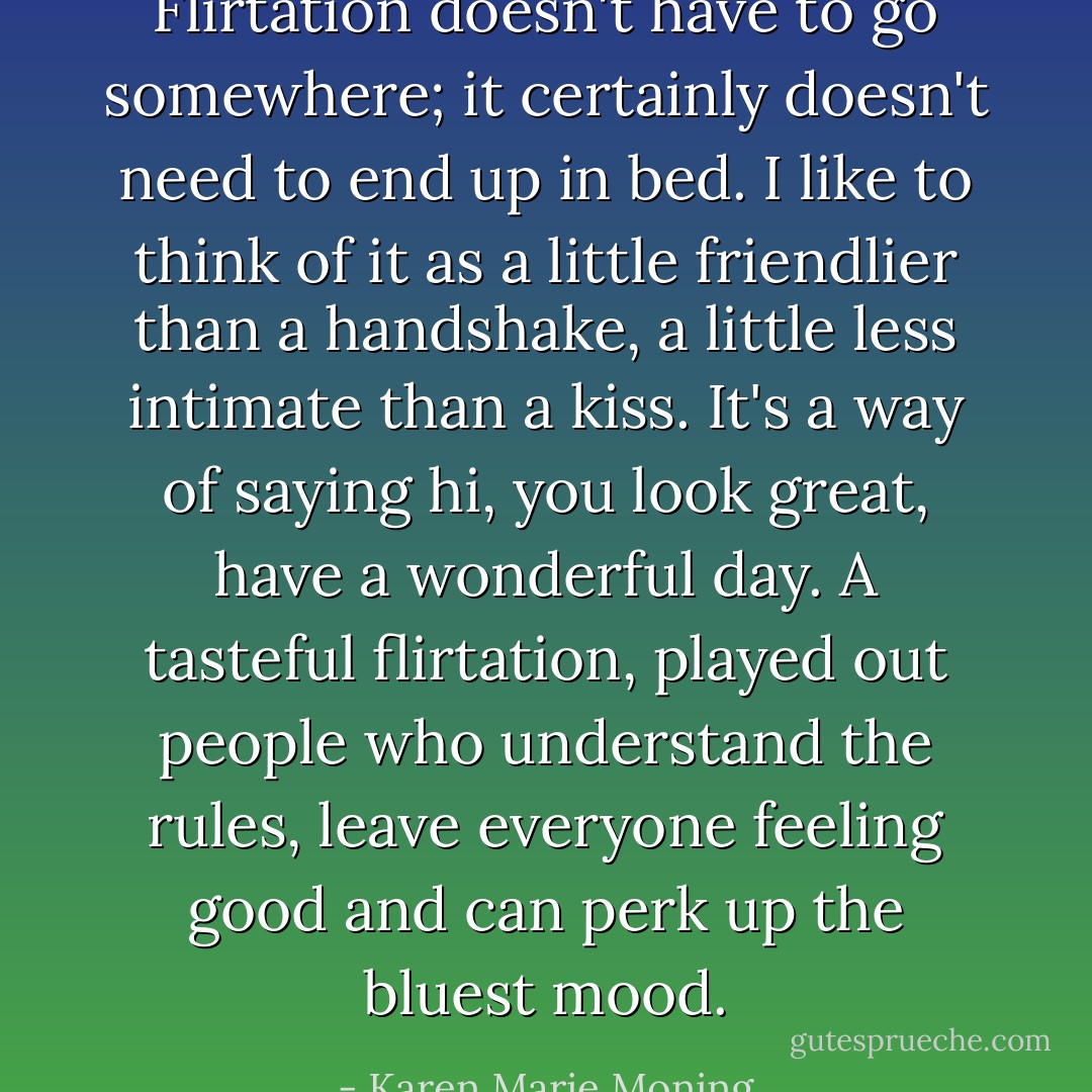 Flirtation doesn't have to go somewhere; it certainly doesn't need to end up in bed. I like to think of it as a little friendlier than a handshake, a little less intimate than a kiss. It's a way of saying hi, you look great, have a wonderful day. A tasteful flirtation, played out people who understand the rules, leave everyone feeling good and can perk up the bluest mood. - Karen Marie Moning