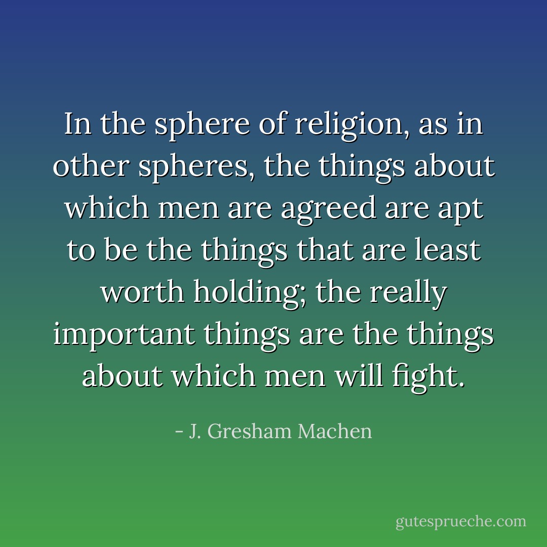 In the sphere of religion, as in other spheres, the things about which men are agreed are apt to be the things that are least worth holding; the really important things are the things about which men will fight. - J. Gresham Machen