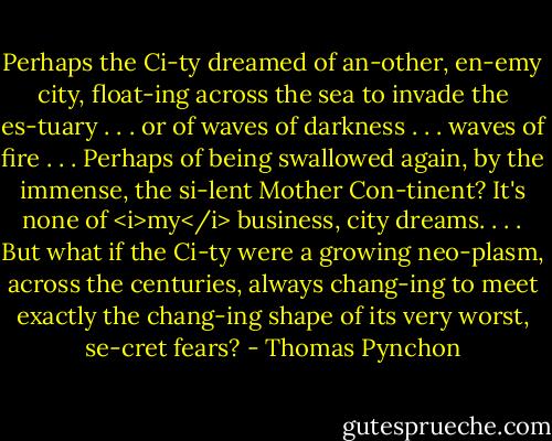 Perhaps the Ci-ty dreamed of an-other, en-emy city, float-ing across the sea to invade the es-tuary . . . or of waves of darkness . . . waves of fire . . . Perhaps of being swallowed again, by the immense, the si-lent Mother Con-tinent? It's none of <i>my</i> business, city dreams. . . . But what if the Ci-ty were a growing neo-plasm, across the centuries, always chang-ing to meet exactly the chang-ing shape of its very worst, se-cret fears? - Thomas Pynchon