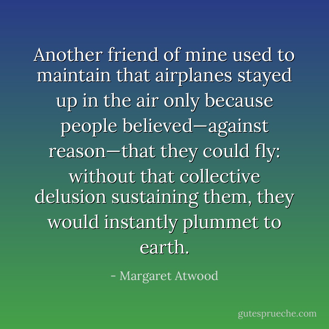 Another friend of mine used to maintain that airplanes stayed up in the air only because people believed—against reason—that they could fly: without that collective delusion sustaining them, they would instantly plummet to earth. - Margaret Atwood