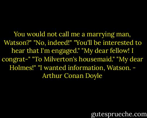 You would not call me a marrying man, Watson?"<br />"No, indeed!"<br />"You'll be interested to hear that I'm engaged."<br />"My dear fellow! I congrat-"<br />"To Milverton's housemaid."<br />"My dear Holmes!"<br />"I wanted information, Watson. - Arthur Conan Doyle