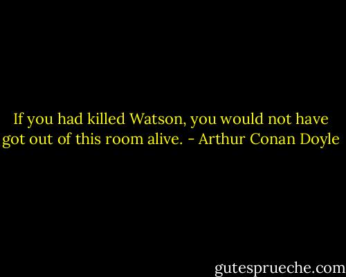 If you had killed Watson, you would not have got out of this room alive. - Arthur Conan Doyle