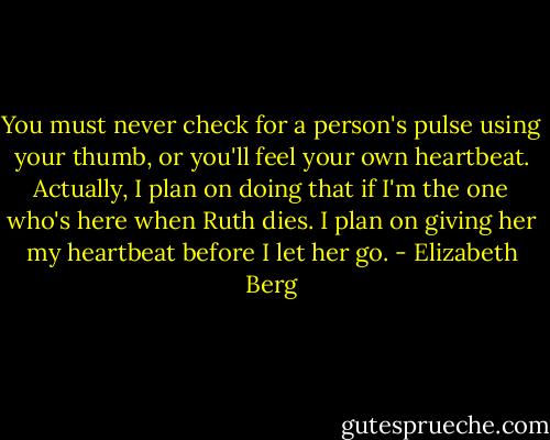 You must never check for a person's pulse using your thumb, or you'll feel your own heartbeat. Actually, I plan on doing that if I'm the one who's here when Ruth dies. I plan on giving her my heartbeat before I let her go. - Elizabeth Berg
