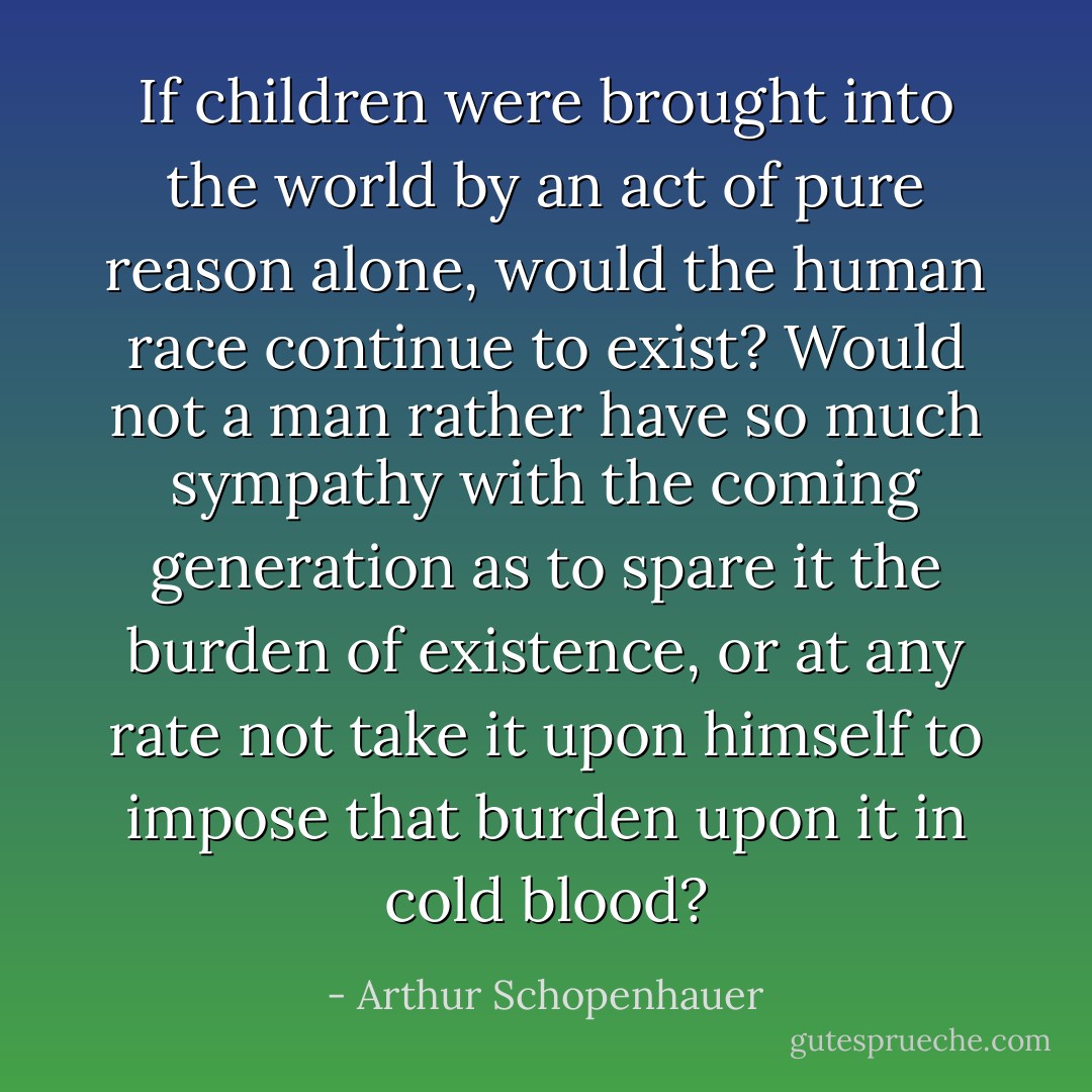 If children were brought into the world by an act of pure reason alone, would the human race continue to exist? Would not a man rather have so much sympathy with the coming generation as to spare it the burden of existence, or at any rate not take it upon himself to impose that burden upon it in cold blood? - Arthur Schopenhauer