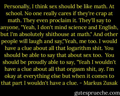 Personally, I think sex should be like math.<br />At school.<br />No one really cares if they're crap at math. They even proclaim it. They'll say to anyone, "Yeah, I don't mind science and English, but I'm absolutely shithouse at math." And other people will laugh and say,"Yeah, me too. I would have a clue about all that logarithm shit. You should be able to say that about sex too.<br /> You should be proudly able to say, "Yeah I wouldn't have a clue about all that orgasm shit, ay. I'm okay at everything else but when it comes to that part I wouldn't have a clue. - Markus Zusak