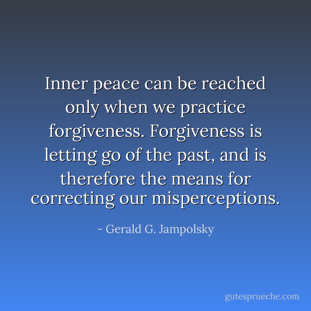 Inner peace can be reached only when we practice forgiveness. Forgiveness is letting go of the past, and is therefore the means for correcting our misperceptions. - Gerald G. Jampolsky