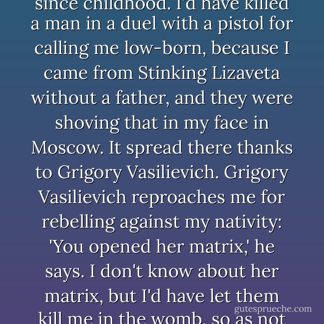 I could have done even better, miss, and I'd know a lot more, if it wasn't for my destiny ever since childhood. I'd have killed a man in a duel with a pistol for calling me low-born, because I came from Stinking Lizaveta without a father, and they were shoving that in my face in Moscow. It spread there thanks to Grigory Vasilievich. Grigory Vasilievich reproaches me for rebelling against my nativity: 'You opened her matrix,' he says. I don't know about her matrix, but I'd have let them kill me in the womb, so as not to come out into the world at all, miss. - Fyodor Dostoevsky